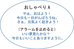 おしゃべりA、やぁ、おはよう！、今日も一日がんばろうね。さぁ、元気よく起きよう！、（アラームを止めると）、いい夢みたかな？、今日もいいことありますように。