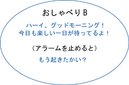 おしゃべりB、ハーイ、グッドモーニング！、今日も楽しい一日がまってるよ！、（アラームを止めると）、もう起きたかい？