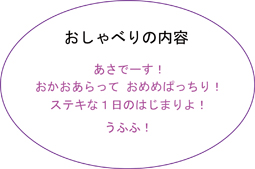 おしゃべりの内容、あさでーす！、おかおあらっておめめぱっちり！、ステキな1日のはじまりよ！、うふふ！